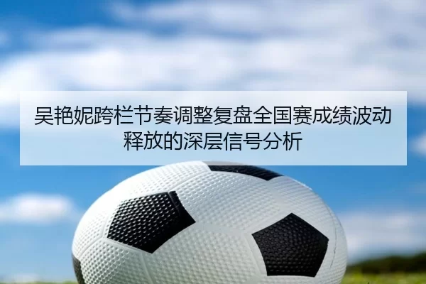 吴艳妮跨栏节奏调整复盘全国赛成绩波动释放的深层信号分析